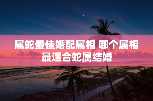 属蛇最佳婚配属相 哪个属相最适合蛇属结婚
