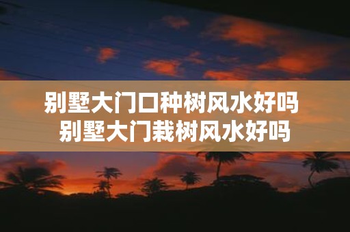 别墅大门口种树风水好吗 别墅大门栽树风水好吗