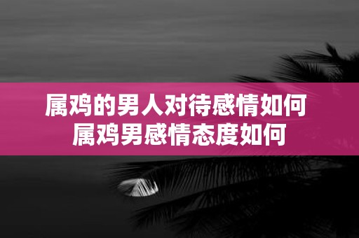 属鸡的男人对待感情如何 属鸡男感情态度如何