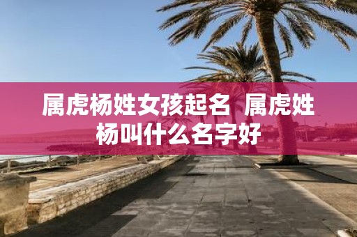 属虎杨姓女孩起名 属虎姓杨叫什么名字好