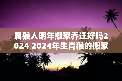 属猴人明年搬家乔迁好吗2025 2025年生肖猴的搬家乔迁吉日