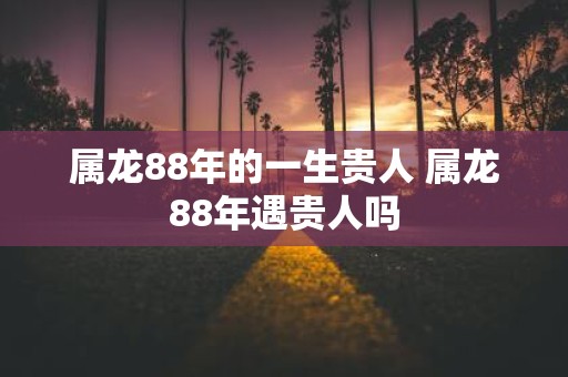 属龙88年的一生贵人 属龙88年遇贵人吗