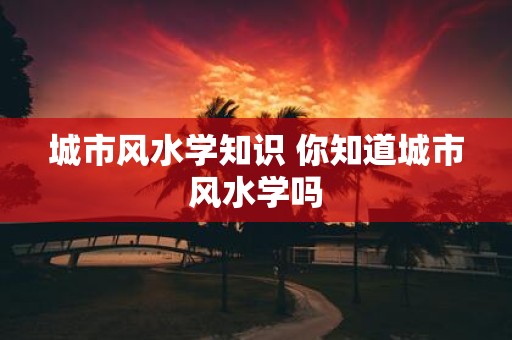 城市风水学知识 你知道城市风水学吗