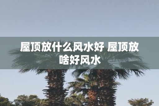 屋顶放什么风水好 屋顶放啥好风水