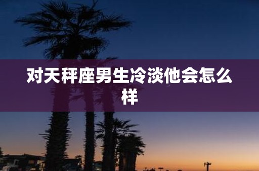 对天秤座男生冷淡他会怎么样