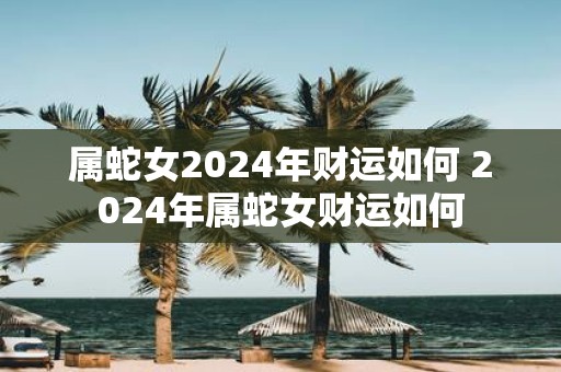属蛇女2025年财运如何 2025年属蛇女财运如何