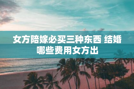 女方陪嫁必买三种东西 结婚哪些费用女方出