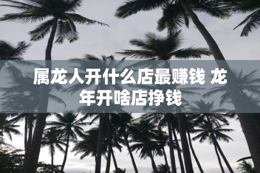 属龙人开什么店最赚钱 蛇年开啥店挣钱