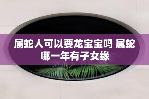 属蛇人可以要龙宝宝吗 属蛇哪一年有子女缘