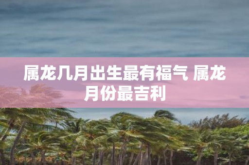 属龙几月出生最有福气 属龙月份最吉利