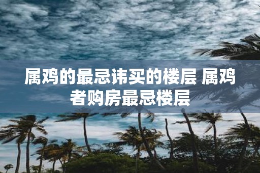 属鸡的最忌讳买的楼层 属鸡者购房最忌楼层