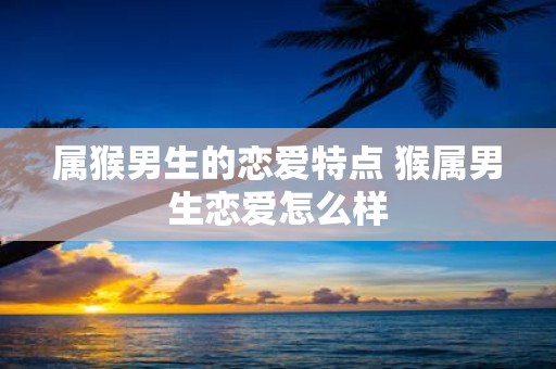 属猴男生的恋爱特点 猴属男生恋爱怎么样