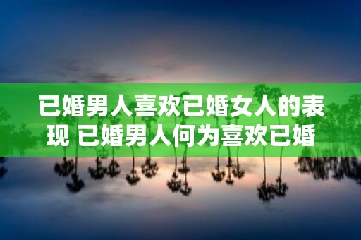 已婚男人喜欢已婚女人的表现 已婚男人何为喜欢已婚女人