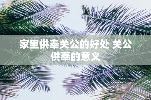 家里供奉关公的好处 关公供奉的意义