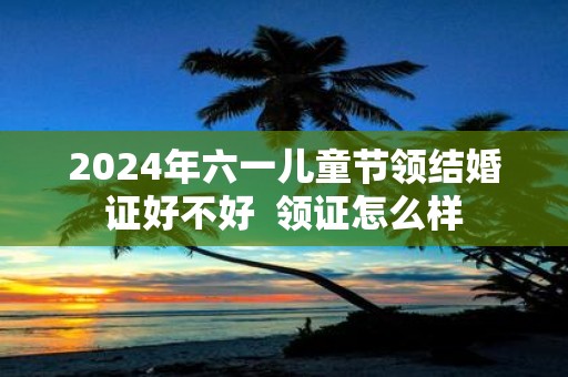 2025年六一儿童节领结婚证好不好 领证怎么样