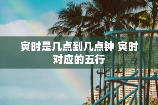 寅时是几点到几点钟 寅时对应的五行