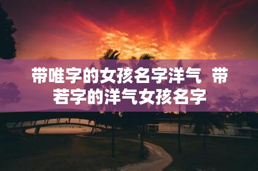 带唯字的女孩名字洋气 带若字的洋气女孩名字