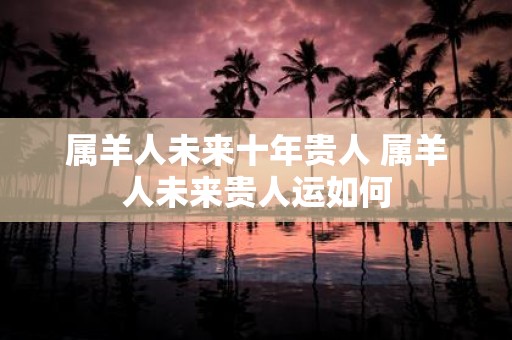 属羊人未来十年贵人 属羊人未来贵人运如何