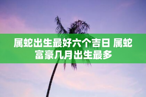属蛇出生最好六个吉日 属蛇富豪几月出生最多