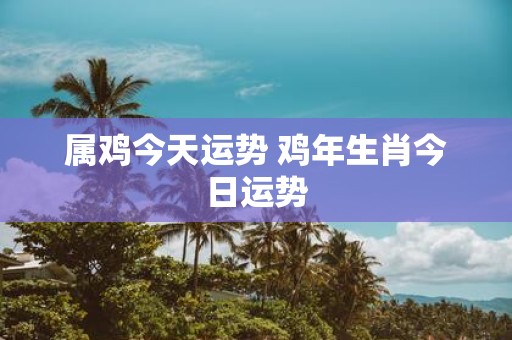 属鸡今天运势 鸡年生肖今日运势