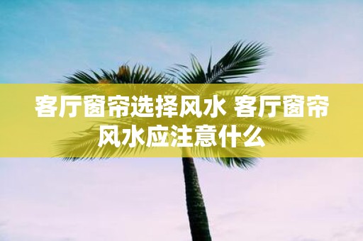 客厅窗帘选择风水 客厅窗帘风水应注意什么