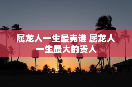 属龙人一生最克谁 属龙人一生最大的贵人