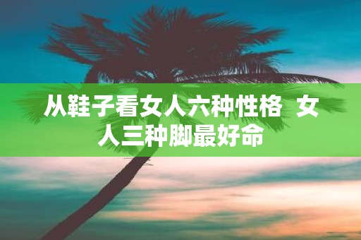 从鞋子看女人六种性格 女人三种脚最好命
