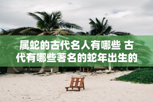 属蛇的古代名人有哪些 古代有哪些著名的蛇年出生的名人