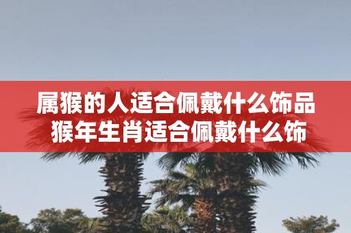 属猴的人适合佩戴什么饰品 猴年生肖适合佩戴什么饰品