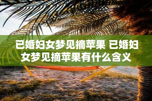 已婚妇女梦见摘苹果 已婚妇女梦见摘苹果有什么含义
