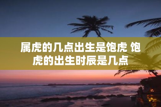 属虎的几点出生是饱虎 饱虎的出生时辰是几点