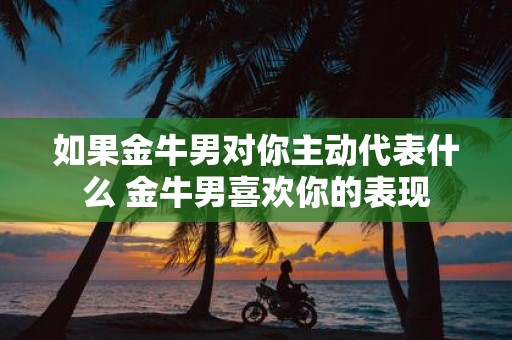 如果金牛男对你主动代表什么 金牛男喜欢你的表现