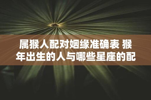 属猴人配对姻缘准确表 猴年出生的人与哪些星座的配对最佳