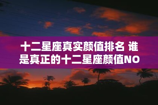 十二星座真实颜值排名 谁是真正的十二星座颜值NO1