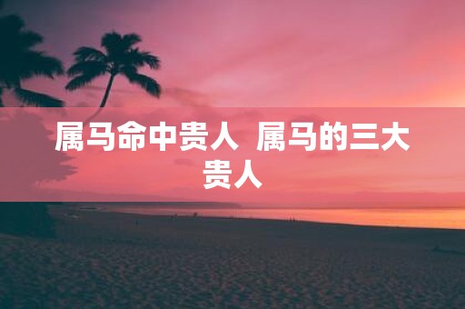 属马命中贵人 属马的三大贵人