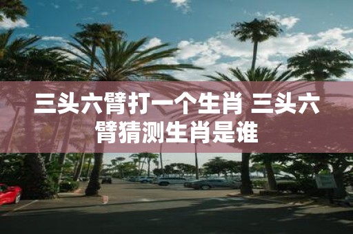 三头六臂打一个生肖 三头六臂猜测生肖是谁