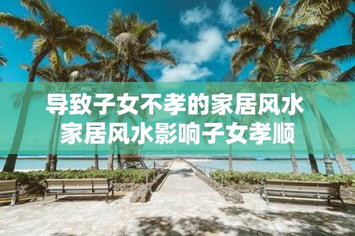 导致子女不孝的家居风水 家居风水影响子女孝顺
