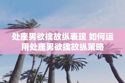 处座男欲擒故纵表现 如何运用处座男欲擒故纵策略