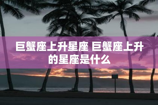 巨蟹座上升星座 巨蟹座上升的星座是什么