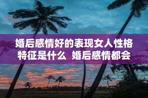 婚后感情好的表现女人性格特征是什么 婚后感情都会变淡吗