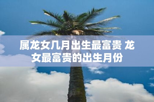 属龙女几月出生最富贵 龙女最富贵的出生月份