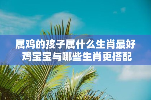 属鸡的孩子属什么生肖最好 鸡宝宝与哪些生肖更搭配