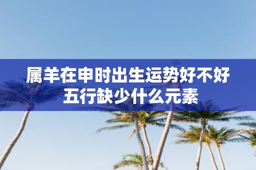 属羊在申时出生运势好不好 五行缺少什么元素