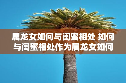 属龙女如何与闺蜜相处 如何与闺蜜相处作为属龙女如何更好地处理