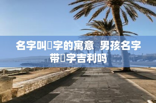 名字叫垚字的寓意 男孩名字带垚字吉利吗