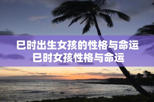 巳时出生女孩的性格与命运 巳时女孩性格与命运