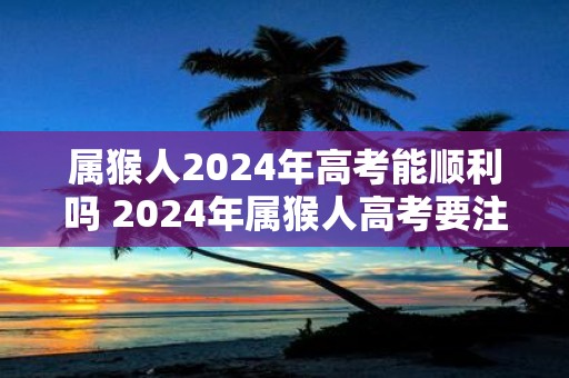属猴人2025年高考能顺利吗 2025年属猴人高考要注意什么