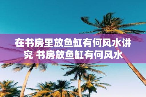 在书房里放鱼缸有何风水讲究 书房放鱼缸有何风水