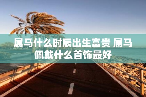 属马什么时辰出生富贵 属马佩戴什么首饰最好