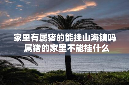 家里有属猪的能挂山海镇吗 属猪的家里不能挂什么